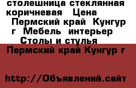 столешница стеклянная коричневая › Цена ­ 1 000 - Пермский край, Кунгур г. Мебель, интерьер » Столы и стулья   . Пермский край,Кунгур г.